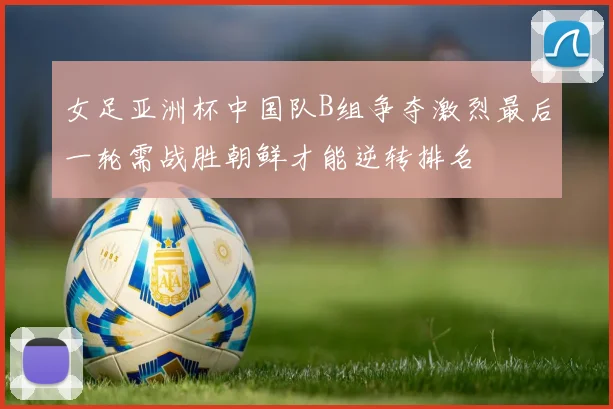 女足亚洲杯中国队B组争夺激烈最后一轮需战胜朝鲜才能逆转排名