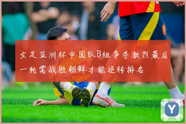 女足亚洲杯中国队B组争夺激烈最后一轮需战胜朝鲜才能逆转排名