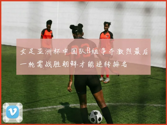 女足亚洲杯中国队B组争夺激烈最后一轮需战胜朝鲜才能逆转排名
