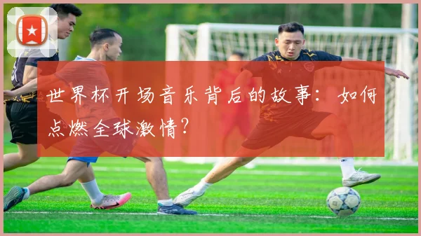 世界杯开场音乐背后的故事：如何点燃全球激情？