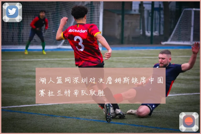 湖人篮网深圳对决詹姆斯缺席中国赛杜兰特率队取胜