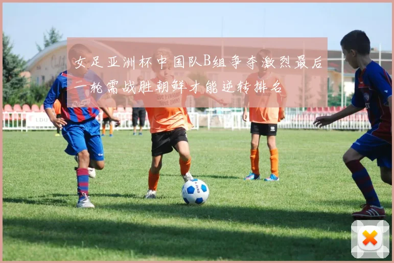 女足亚洲杯中国队B组争夺激烈最后一轮需战胜朝鲜才能逆转排名