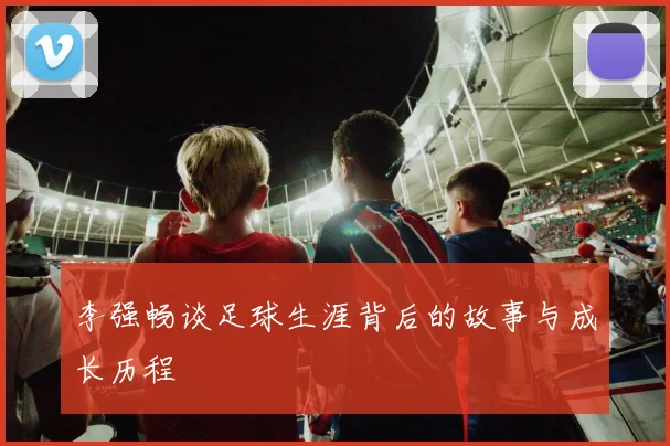 李强畅谈足球生涯背后的故事与成长历程
