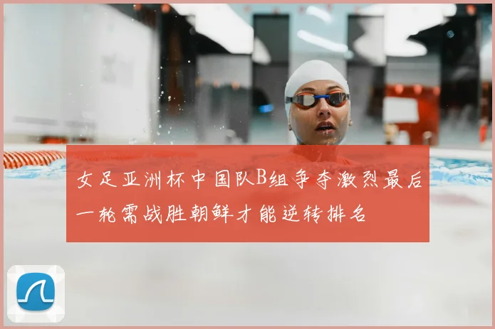 女足亚洲杯中国队B组争夺激烈最后一轮需战胜朝鲜才能逆转排名