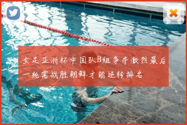 女足亚洲杯中国队B组争夺激烈最后一轮需战胜朝鲜才能逆转排名