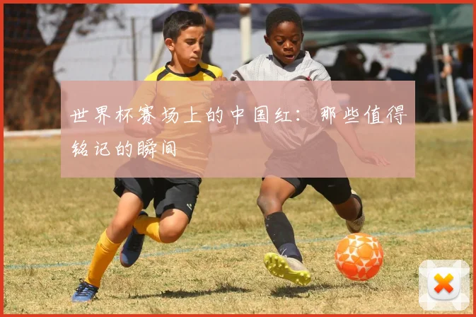 世界杯赛场上的中国红：那些值得铭记的瞬间