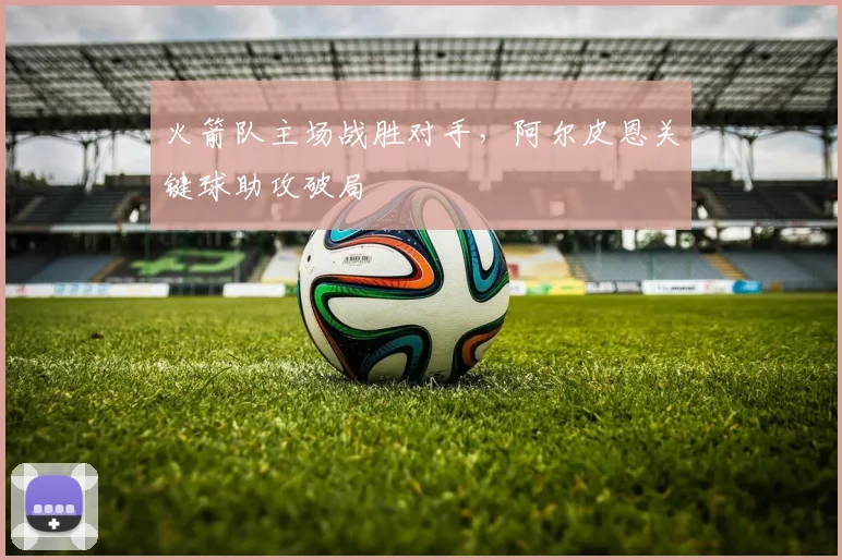 火箭队主场战胜对手,阿尔皮恩关键球助攻破局