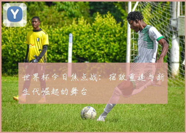 世界杯今日焦点战：宿敌重逢与新生代崛起的舞台