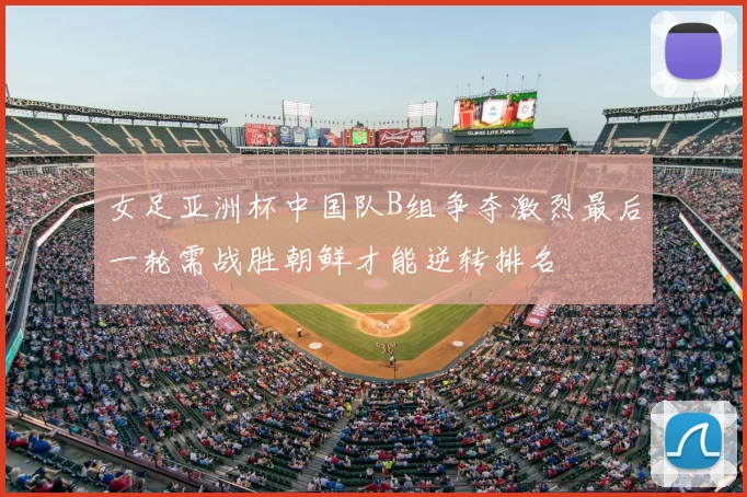 女足亚洲杯中国队B组争夺激烈最后一轮需战胜朝鲜才能逆转排名