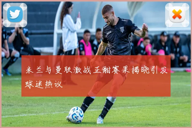 米兰与曼联激战正酣赛果揭晓引发球迷热议