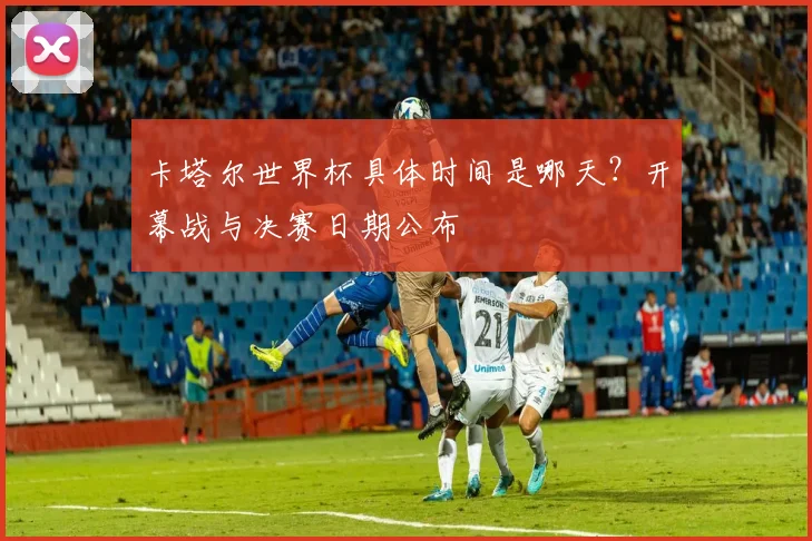 卡塔尔世界杯具体时间是哪天？开幕战与决赛日期公布