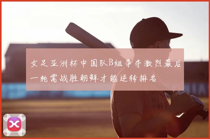 女足亚洲杯中国队B组争夺激烈最后一轮需战胜朝鲜才能逆转排名