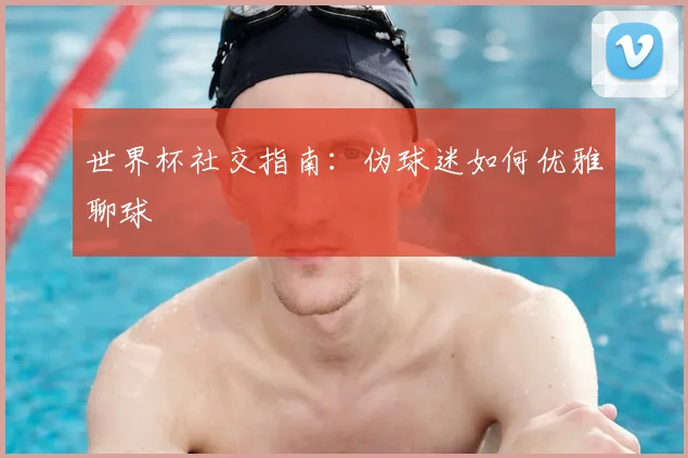 世界杯社交指南：伪球迷如何优雅聊球