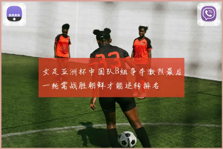 女足亚洲杯中国队B组争夺激烈最后一轮需战胜朝鲜才能逆转排名