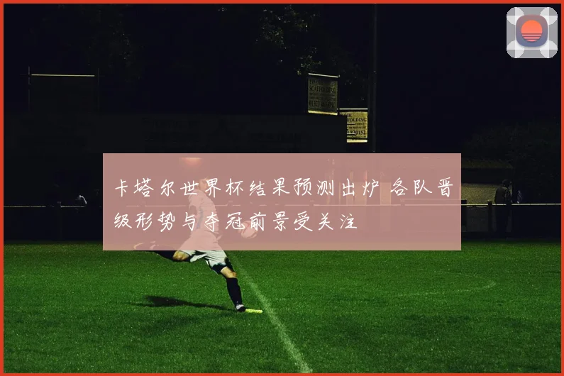 卡塔尔世界杯结果预测出炉 各队晋级形势与夺冠前景受关注