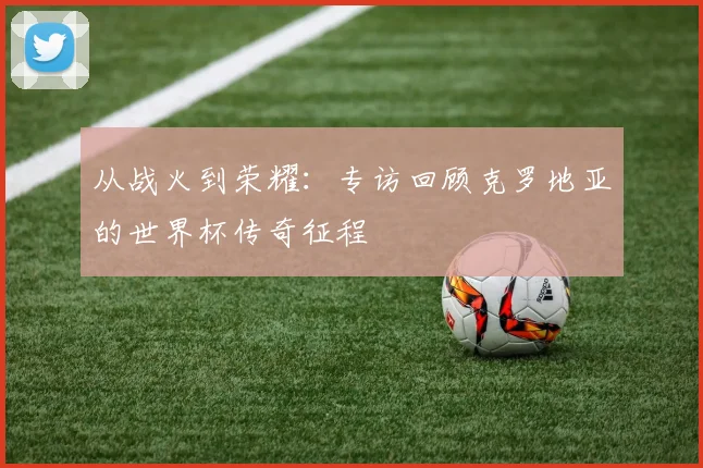 从战火到荣耀:专访回顾克罗地亚的世界杯传奇征程