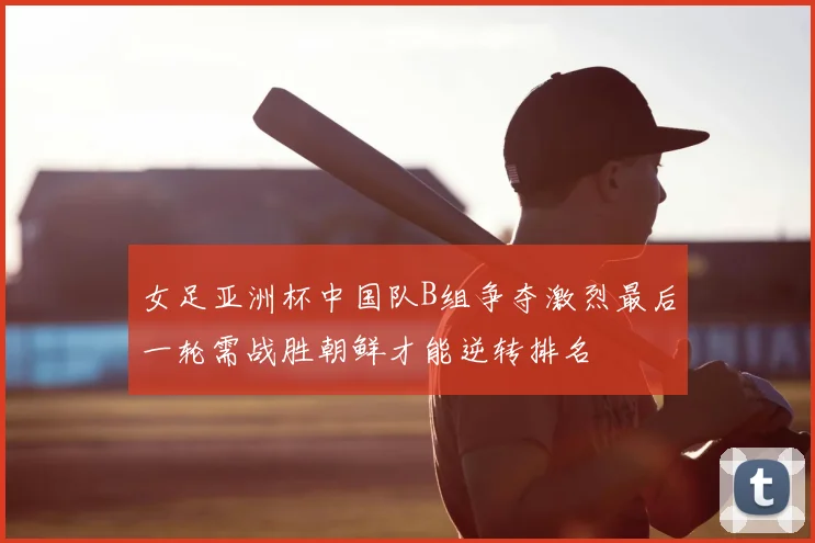 女足亚洲杯中国队B组争夺激烈最后一轮需战胜朝鲜才能逆转排名